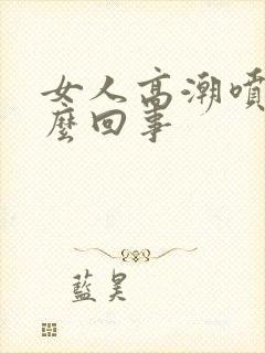 女人高潮喷水怎么回事