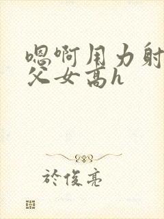 嗯啊用力射给我父女高h