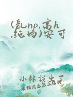 (乱np,高h,纯肉)安可