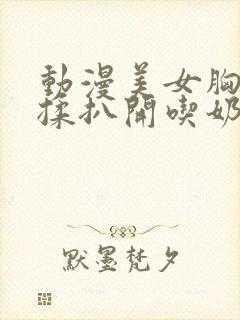 动漫美女胸被狂揉扒开吃奶无遮挡