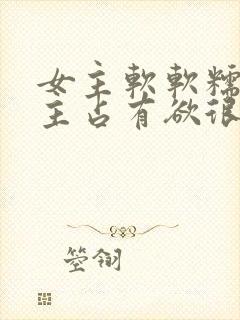 女主软软糯糯男主占有欲很强