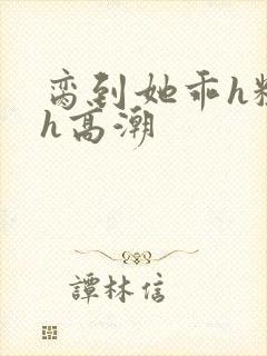 脔到她乖h粗话h高潮