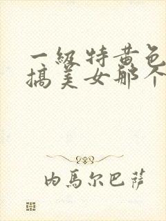 一级特黄色很想搞美女那个逼逼了