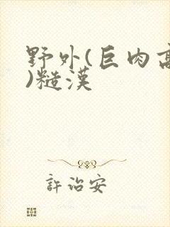 野外(巨肉高h)糙汉