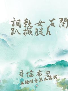 调教女友闺蜜跪趴撅腚h