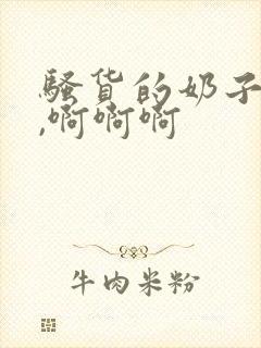 骚货的奶子真大,啊啊啊