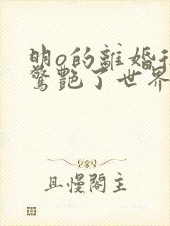 明o的离婚后她惊艳了世界