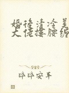 婚后清冷美人被大佬搂腰缠吻短剧