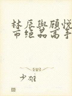 林辰与顾悦兮都市绝品高手