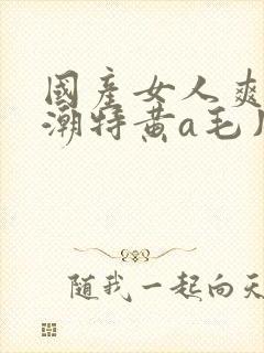 国产女人爽到高潮特黄a毛片