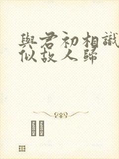 与君初相识 恰似故人归