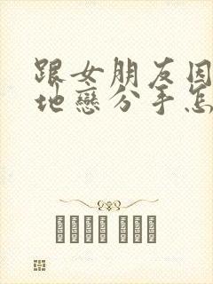 跟女朋友因为异地恋分手怎么挽回