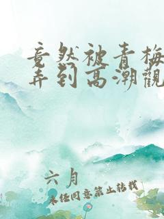 竟然被青梅竹马弄到高潮观看漫画免费全集