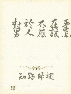 对于不在乎你的男人应该怎么对待