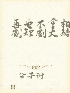 再也不会相见短剧短剧大结局