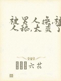 被男人操,被男人舔,太爽了