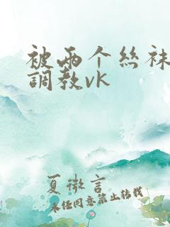 被两个丝袜臭脚调教vk