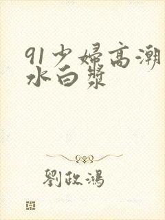 91少妇高潮喷水白浆