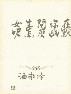 女生问你在干嘛呢怎么幽默回复