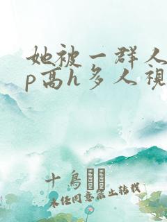 她被一群人伦np高h多人视频