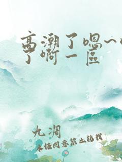 高潮了嗯~喷水了啊一区