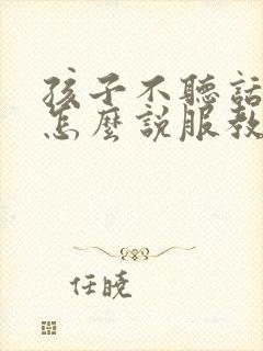 孩子不听话叛逆怎么说服教育