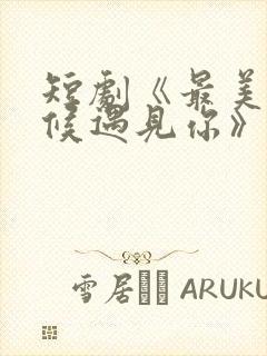 短剧《最美的时候遇见你》