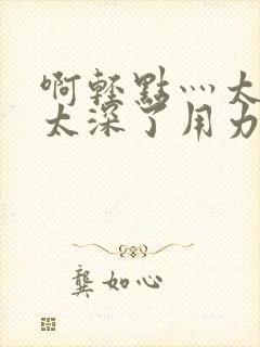 啊轻点灬太粗嗯太深了用力h