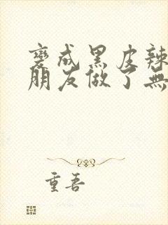 变成黑皮辣妹和朋友做了无删减