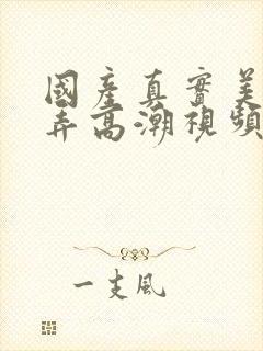 国产真实美女被弄高潮视频