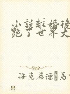 小说离婚后她惊艳了世界大结局全文