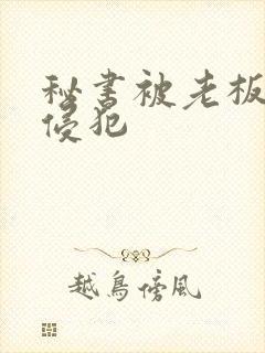 秘书被老板灌醉侵犯