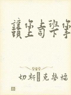 让你上班你对顶头上司下手短剧