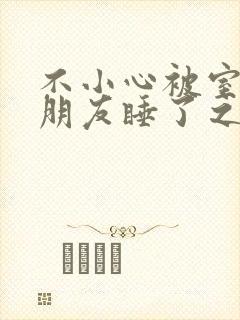 不小心被室友男朋友睡了之