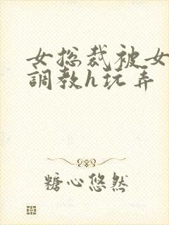 女总裁被女下属调教h玩弄