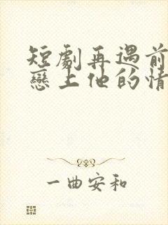 短剧再遇前任,恋上他的情深