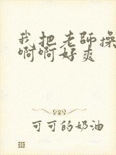 我把老师操了啊啊啊好爽