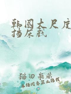 韩国大尺度无遮挡床戏