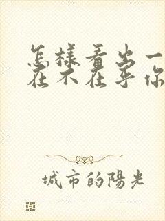 怎样看出一个人在不在乎你