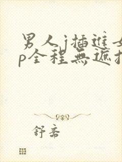 男人j插进女人p全程无遮挡