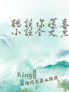 听说你还喜欢我小说全文免费阅读