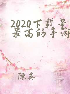 2020下载量最高的手游排行榜