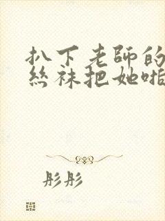 扒下老师的黑色丝袜把她啪啪