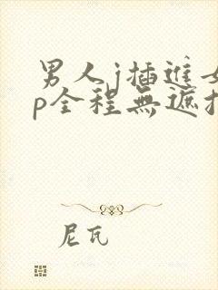 男人j插进女人p全程无遮挡