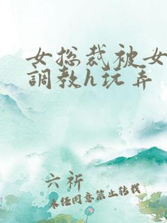 女总裁被女下属调教h玩弄