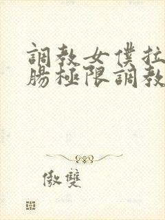 调教女仆拉珠浣肠极限调教小说