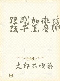 跟刚加微信的女孩子怎么聊天