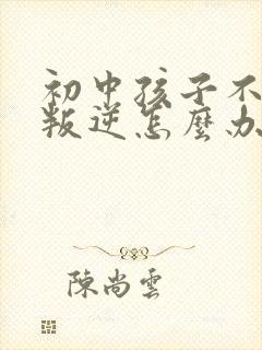 初中孩子不听话叛逆怎么办家长如何教育