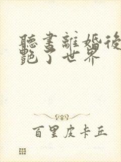 听书离婚后她惊艳了世界