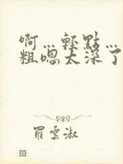 啊…轻点……大粗嗯太深了